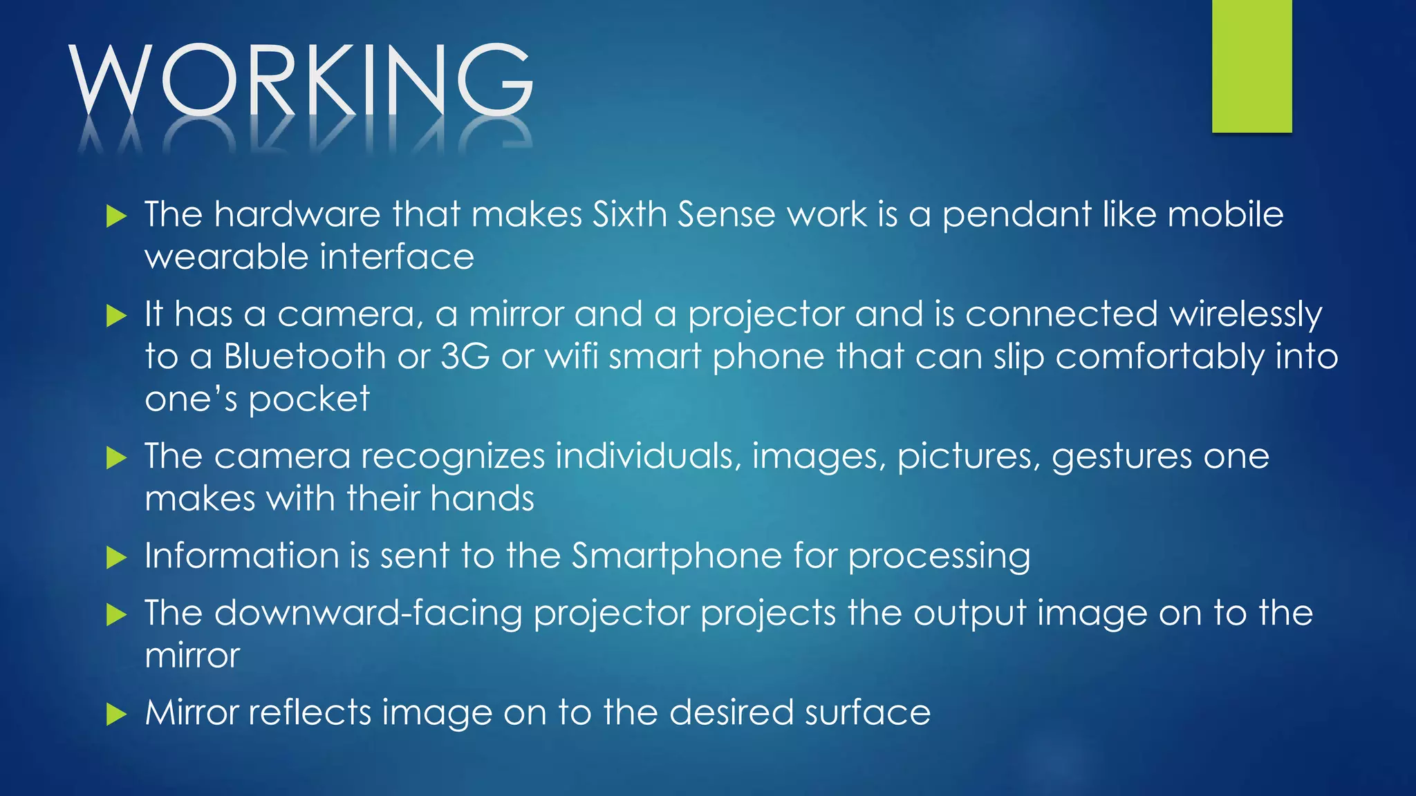 WORKING
 The hardware that makes Sixth Sense work is a pendant like mobile
wearable interface
 It has a camera, a mirror and a projector and is connected wirelessly
to a Bluetooth or 3G or wifi smart phone that can slip comfortably into
one’s pocket
 The camera recognizes individuals, images, pictures, gestures one
makes with their hands
 Information is sent to the Smartphone for processing
 The downward-facing projector projects the output image on to the
mirror
 Mirror reflects image on to the desired surface
 