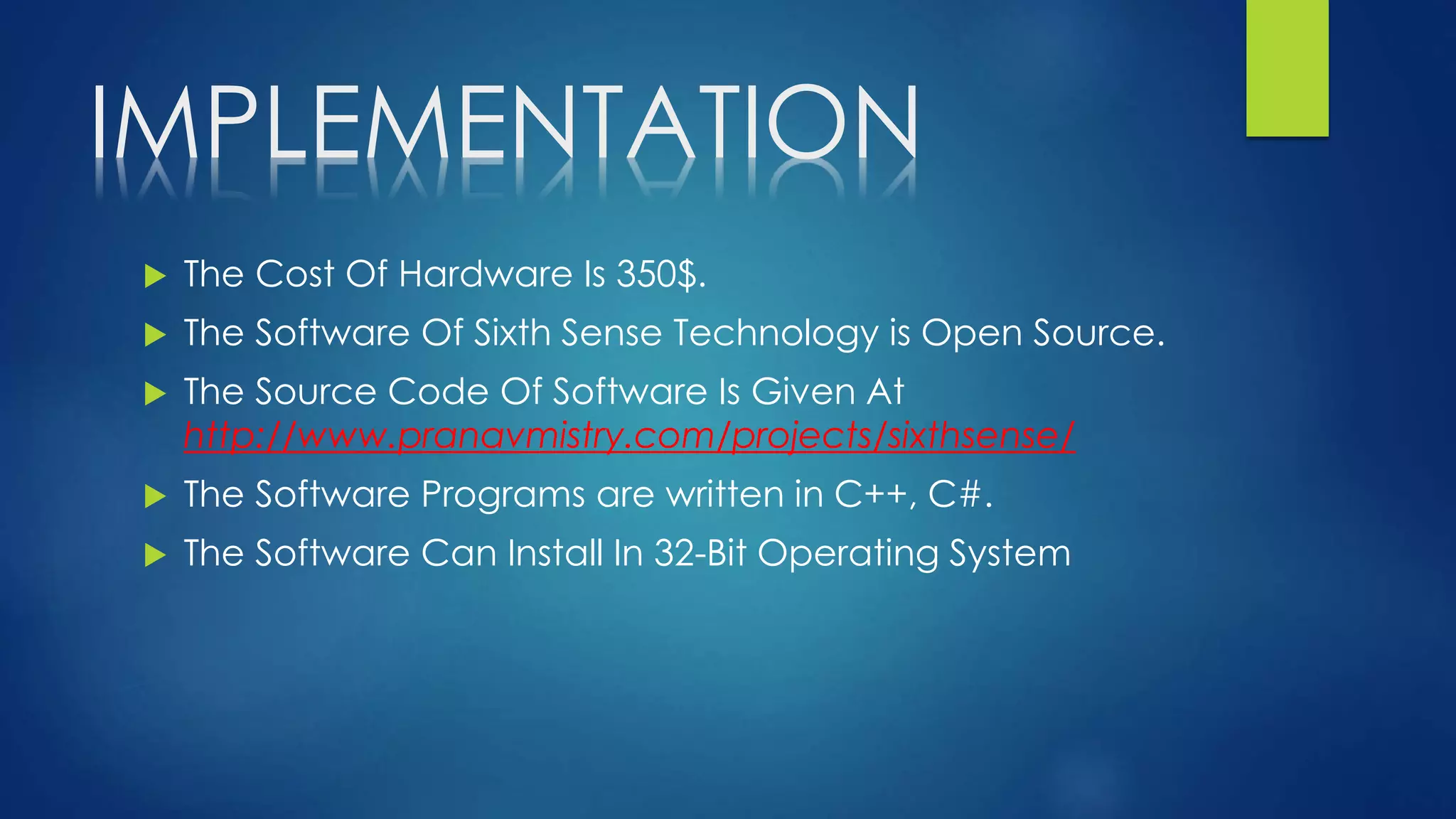 IMPLEMENTATION
 The Cost Of Hardware Is 350$.
 The Software Of Sixth Sense Technology is Open Source.
 The Source Code Of Software Is Given At
http://www.pranavmistry.com/projects/sixthsense/
 The Software Programs are written in C++, C#.
 The Software Can Install In 32-Bit Operating System
 