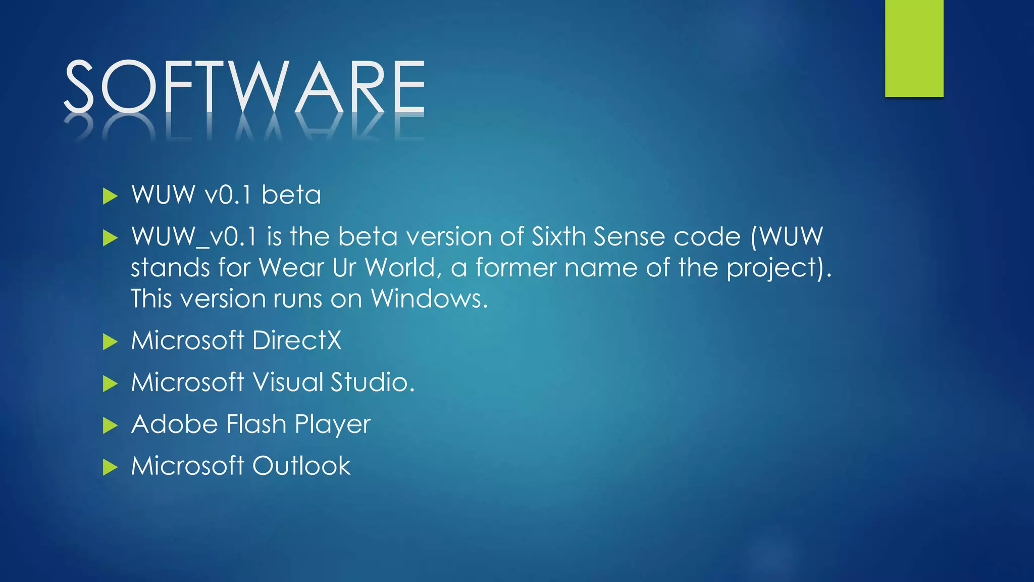SOFTWARE
 WUW v0.1 beta
 WUW_v0.1 is the beta version of Sixth Sense code (WUW
stands for Wear Ur World, a former name of the project).
This version runs on Windows.
 Microsoft DirectX
 Microsoft Visual Studio.
 Adobe Flash Player
 Microsoft Outlook
 