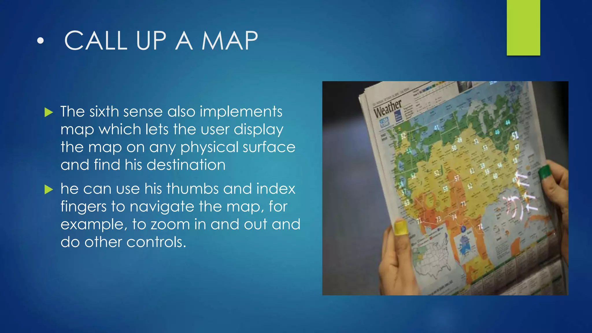 • CALL UP A MAP
 The sixth sense also implements
map which lets the user display
the map on any physical surface
and find his destination
 he can use his thumbs and index
fingers to navigate the map, for
example, to zoom in and out and
do other controls.
 