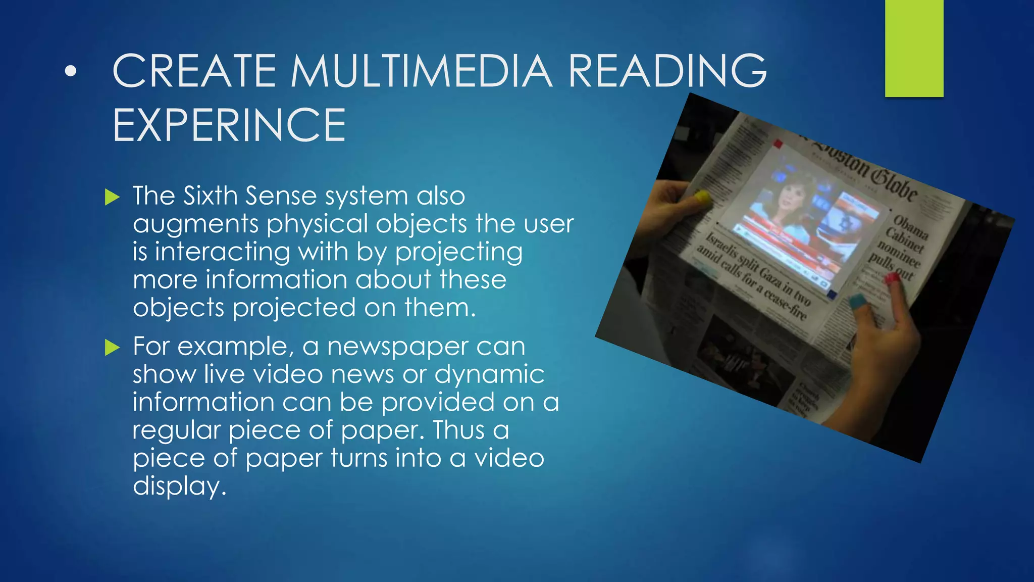 • CREATE MULTIMEDIA READING
EXPERINCE
 The Sixth Sense system also
augments physical objects the user
is interacting with by projecting
more information about these
objects projected on them.
 For example, a newspaper can
show live video news or dynamic
information can be provided on a
regular piece of paper. Thus a
piece of paper turns into a video
display.
 