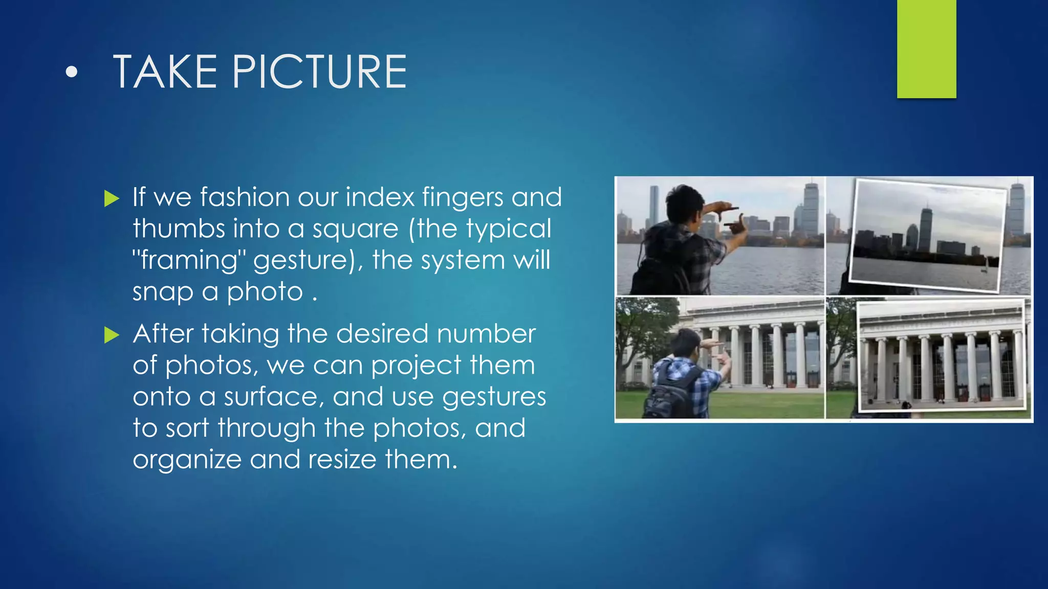 • TAKE PICTURE
 If we fashion our index fingers and
thumbs into a square (the typical
"framing" gesture), the system will
snap a photo .
 After taking the desired number
of photos, we can project them
onto a surface, and use gestures
to sort through the photos, and
organize and resize them.
 