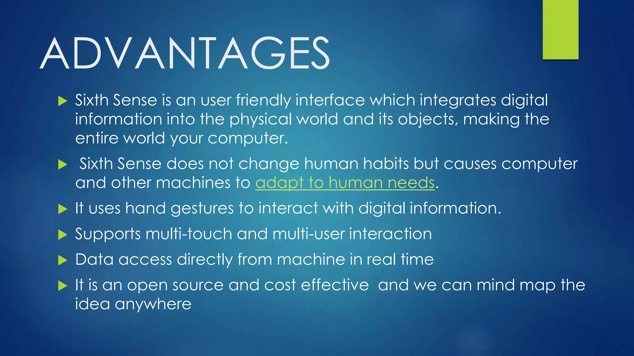 ADVANTAGES
 Sixth Sense is an user friendly interface which integrates digital
information into the physical world and its objects, making the
entire world your computer.
 Sixth Sense does not change human habits but causes computer
and other machines to adapt to human needs.
 It uses hand gestures to interact with digital information.
 Supports multi-touch and multi-user interaction
 Data access directly from machine in real time
 It is an open source and cost effective and we can mind map the
idea anywhere
 