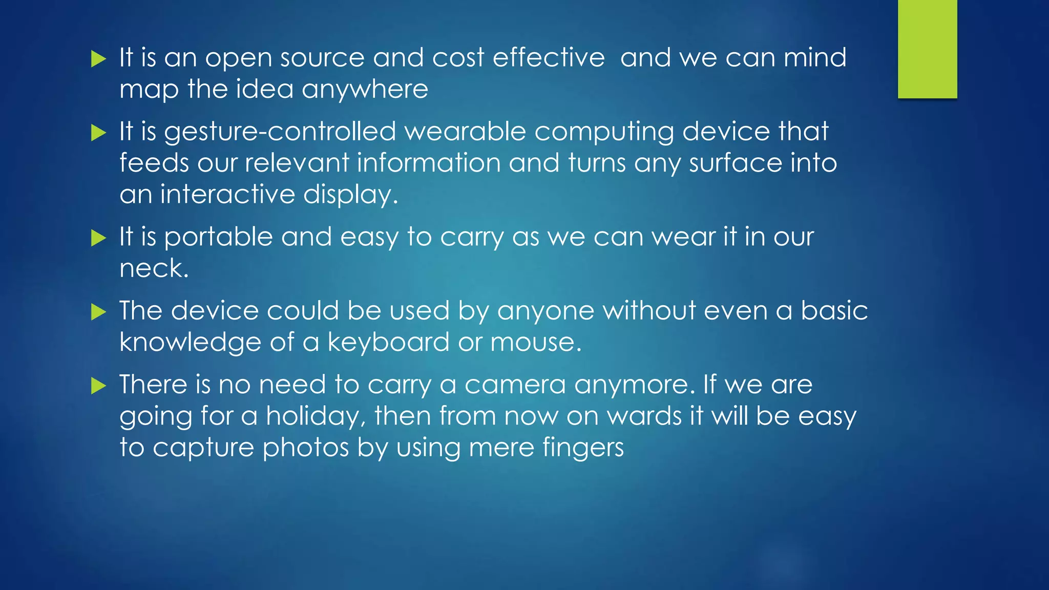  It is an open source and cost effective and we can mind
map the idea anywhere
 It is gesture-controlled wearable computing device that
feeds our relevant information and turns any surface into
an interactive display.
 It is portable and easy to carry as we can wear it in our
neck.
 The device could be used by anyone without even a basic
knowledge of a keyboard or mouse.
 There is no need to carry a camera anymore. If we are
going for a holiday, then from now on wards it will be easy
to capture photos by using mere fingers
 