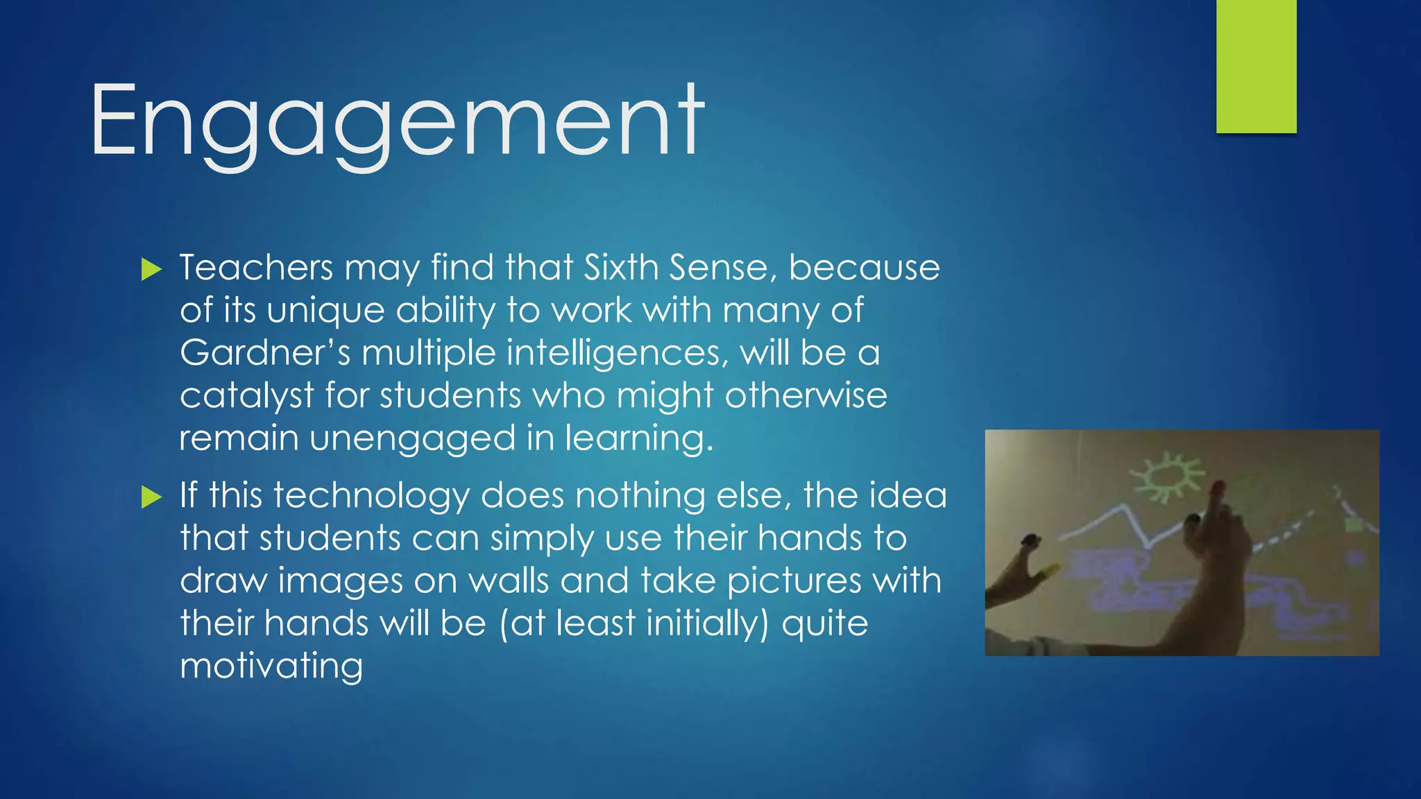 Engagement
 Teachers may find that Sixth Sense, because
of its unique ability to work with many of
Gardner’s multiple intelligences, will be a
catalyst for students who might otherwise
remain unengaged in learning.
 If this technology does nothing else, the idea
that students can simply use their hands to
draw images on walls and take pictures with
their hands will be (at least initially) quite
motivating
 