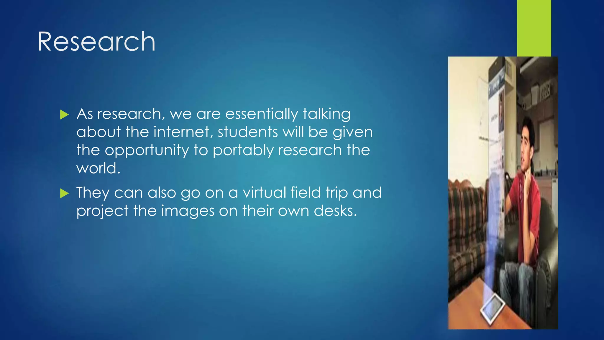 Research
 As research, we are essentially talking
about the internet, students will be given
the opportunity to portably research the
world.
 They can also go on a virtual field trip and
project the images on their own desks.
 