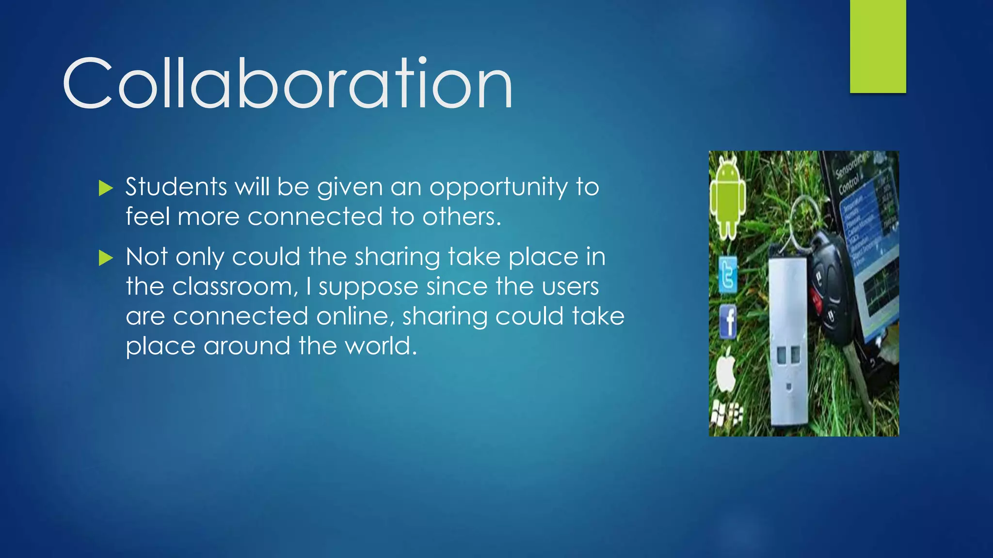 Collaboration
 Students will be given an opportunity to
feel more connected to others.
 Not only could the sharing take place in
the classroom, I suppose since the users
are connected online, sharing could take
place around the world.
 