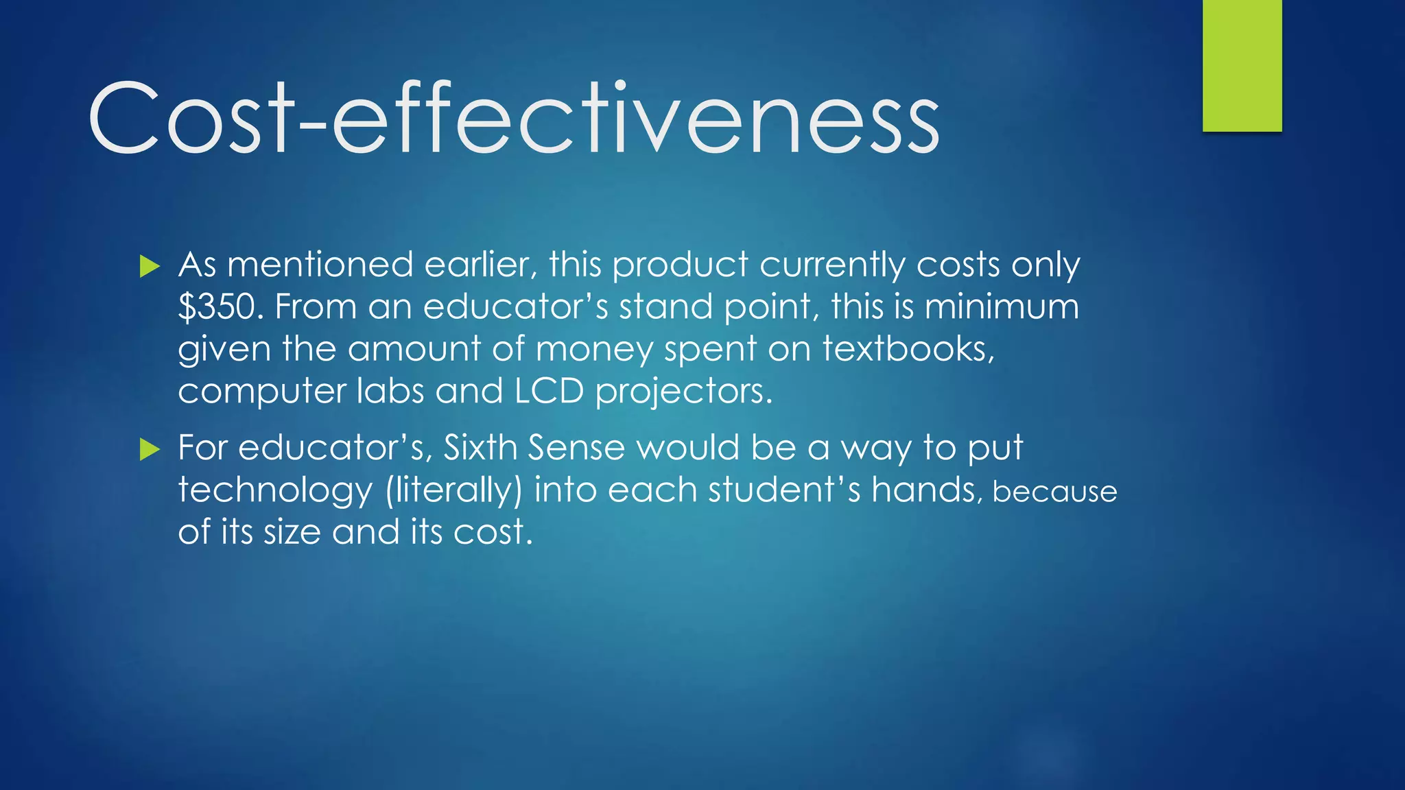 Cost-effectiveness
 As mentioned earlier, this product currently costs only
$350. From an educator’s stand point, this is minimum
given the amount of money spent on textbooks,
computer labs and LCD projectors.
 For educator’s, Sixth Sense would be a way to put
technology (literally) into each student’s hands, because
of its size and its cost.
 