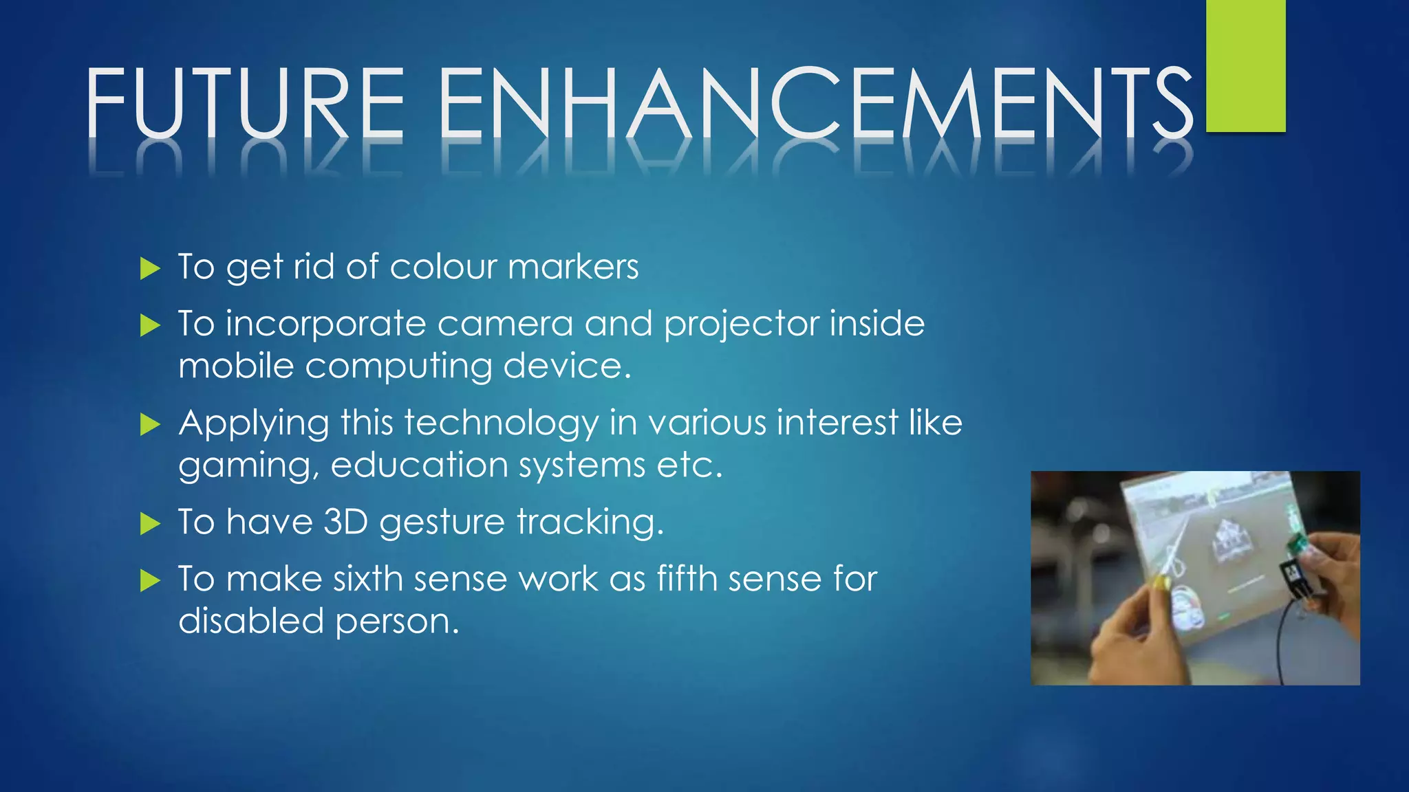 FUTURE ENHANCEMENTS
 To get rid of colour markers
 To incorporate camera and projector inside
mobile computing device.
 Applying this technology in various interest like
gaming, education systems etc.
 To have 3D gesture tracking.
 To make sixth sense work as fifth sense for
disabled person.
 