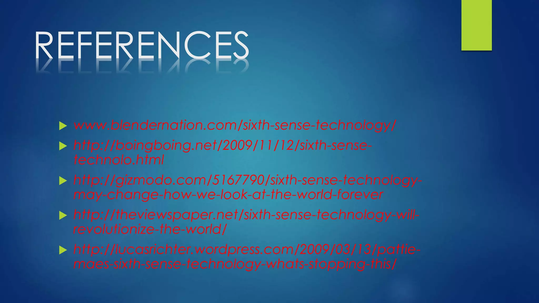 REFERENCES
 www.blendernation.com/sixth-sense-technology/
 http://boingboing.net/2009/11/12/sixth-sense-
technolo.html
 http://gizmodo.com/5167790/sixth-sense-technology-
may-change-how-we-look-at-the-world-forever
 http://theviewspaper.net/sixth-sense-technology-will-
revolutionize-the-world/
 http://lucasrichter.wordpress.com/2009/03/13/pattie-
maes-sixth-sense-technology-whats-stopping-this/
 