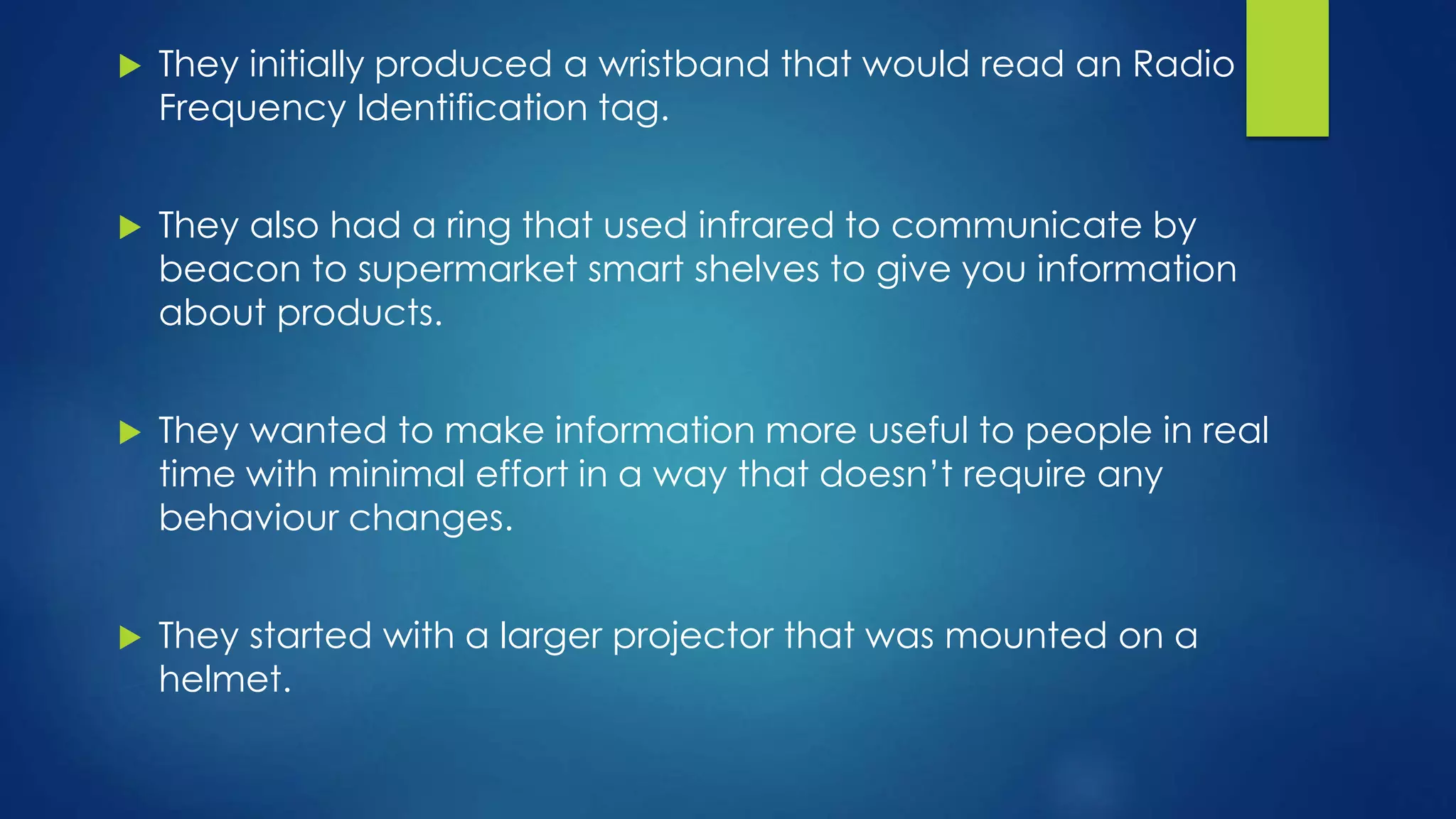  They initially produced a wristband that would read an Radio
Frequency Identification tag.
 They also had a ring that used infrared to communicate by
beacon to supermarket smart shelves to give you information
about products.
 They wanted to make information more useful to people in real
time with minimal effort in a way that doesn’t require any
behaviour changes.
 They started with a larger projector that was mounted on a
helmet.
 