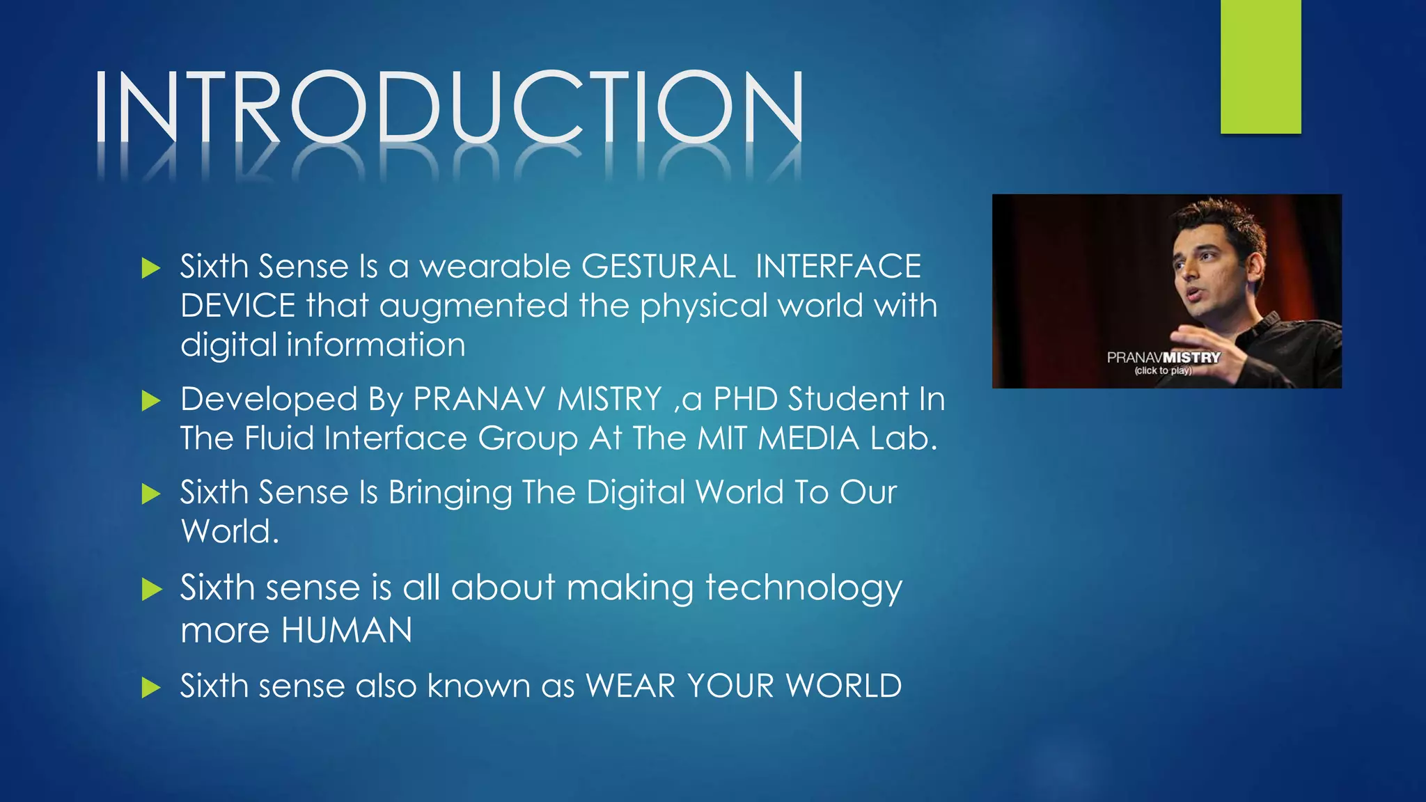 INTRODUCTION
 Sixth Sense Is a wearable GESTURAL INTERFACE
DEVICE that augmented the physical world with
digital information
 Developed By PRANAV MISTRY ,a PHD Student In
The Fluid Interface Group At The MIT MEDIA Lab.
 Sixth Sense Is Bringing The Digital World To Our
World.
 Sixth sense is all about making technology
more HUMAN
 Sixth sense also known as WEAR YOUR WORLD
 