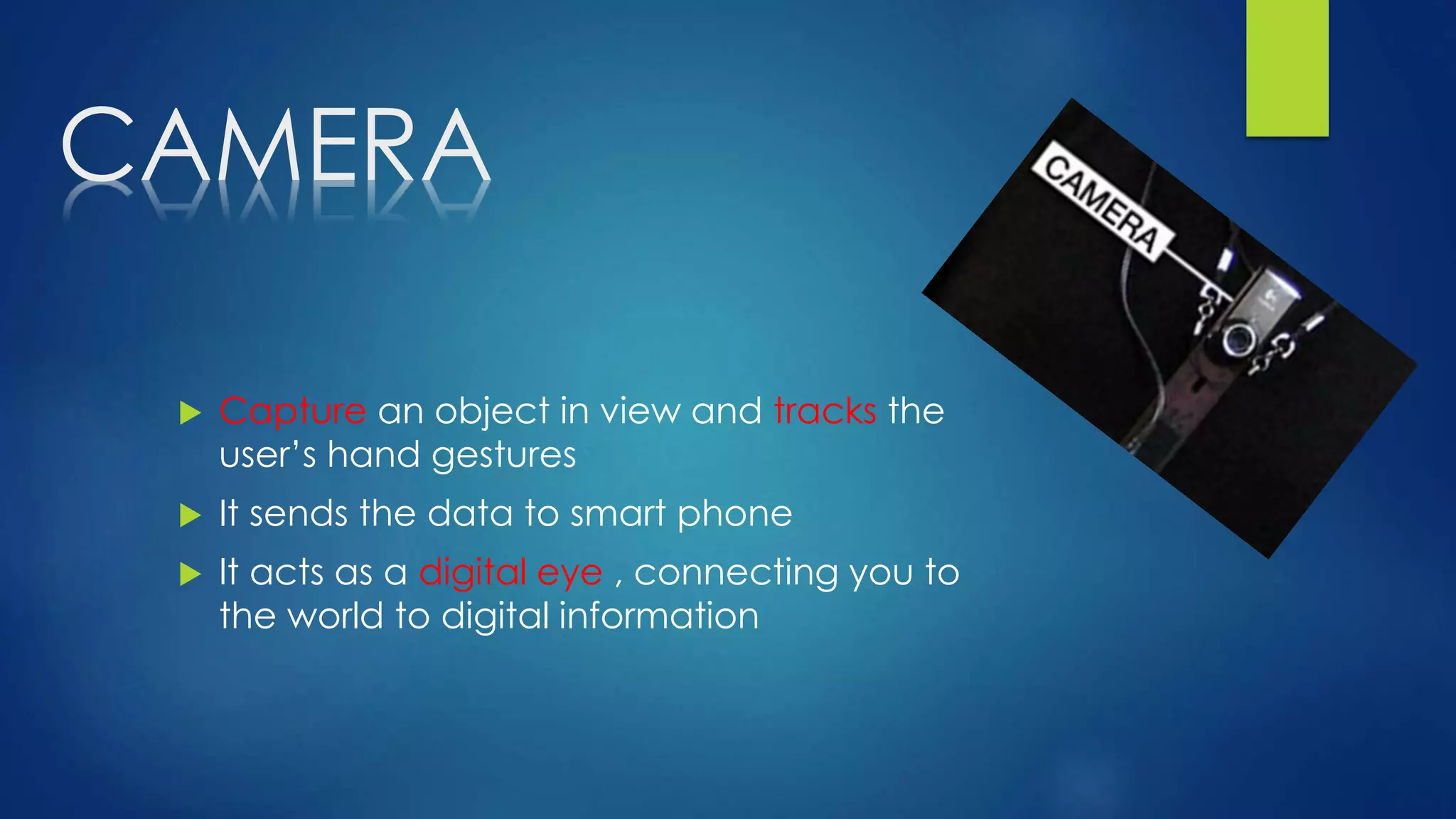 CAMERA
 Capture an object in view and tracks the
user’s hand gestures
 It sends the data to smart phone
 It acts as a digital eye , connecting you to
the world to digital information
 