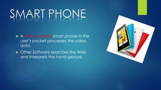SMART PHONE
 A Web-enabled smart phone in the
user’s pocket processes the video
data.
 Other Software searches the Web
and interprets the hand gesture.
 