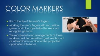 COLOR MARKERS
 It is at the tip of the user’s fingers .
 Marking the user’s fingers with red, yellow,
green, and blue tape helps the webcam
recognize gestures.
 The movements and arrangements of these
markers are interpreted into gestures that act
as interaction instruction for the projected
application interfaces.
 