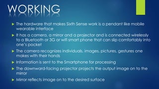 WORKING
 The hardware that makes Sixth Sense work is a pendant like mobile
wearable interface
 It has a camera, a mirror and a projector and is connected wirelessly
to a Bluetooth or 3G or wifi smart phone that can slip comfortably into
one’s pocket
 The camera recognizes individuals, images, pictures, gestures one
makes with their hands
 Information is sent to the Smartphone for processing
 The downward-facing projector projects the output image on to the
mirror
 Mirror reflects image on to the desired surface
 