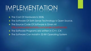IMPLEMENTATION
 The Cost Of Hardware Is 350$.
 The Software Of Sixth Sense Technology is Open Source.
 The Source Code Of Software Is Given At
http://www.pranavmistry.com/projects/sixthsense/
 The Software Programs are written in C++, C#.
 The Software Can Install In 32-Bit Operating System
 