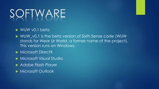 SOFTWARE
 WUW v0.1 beta
 WUW_v0.1 is the beta version of Sixth Sense code (WUW
stands for Wear Ur World, a former name of the project).
This version runs on Windows.
 Microsoft DirectX
 Microsoft Visual Studio.
 Adobe Flash Player
 Microsoft Outlook
 