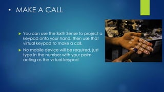 • MAKE A CALL
 You can use the Sixth Sense to project a
keypad onto your hand, then use that
virtual keypad to make a call.
 No mobile device will be required, just
type in the number with your palm
acting as the virtual keypad
 