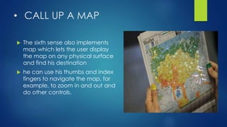 • CALL UP A MAP
 The sixth sense also implements
map which lets the user display
the map on any physical surface
and find his destination
 he can use his thumbs and index
fingers to navigate the map, for
example, to zoom in and out and
do other controls.
 