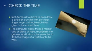 • CHECK THE TIME
 Sixth Sense all we have to do is draw
a circle on our wrist with our index
finger to get a virtual watch that
gives us the correct time.
 The computer tracks the red marker
cap or piece of tape, recognizes the
gesture, and instructs the projector to
flash the image of a watch onto his
wrist.
 