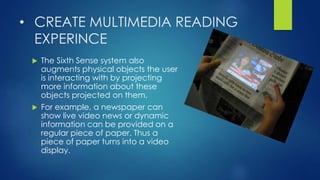 • CREATE MULTIMEDIA READING
EXPERINCE
 The Sixth Sense system also
augments physical objects the user
is interacting with by projecting
more information about these
objects projected on them.
 For example, a newspaper can
show live video news or dynamic
information can be provided on a
regular piece of paper. Thus a
piece of paper turns into a video
display.
 