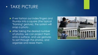 • TAKE PICTURE
 If we fashion our index fingers and
thumbs into a square (the typical
"framing" gesture), the system will
snap a photo .
 After taking the desired number
of photos, we can project them
onto a surface, and use gestures
to sort through the photos, and
organize and resize them.
 