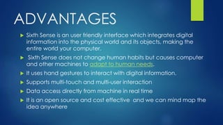 ADVANTAGES
 Sixth Sense is an user friendly interface which integrates digital
information into the physical world and its objects, making the
entire world your computer.
 Sixth Sense does not change human habits but causes computer
and other machines to adapt to human needs.
 It uses hand gestures to interact with digital information.
 Supports multi-touch and multi-user interaction
 Data access directly from machine in real time
 It is an open source and cost effective and we can mind map the
idea anywhere
 