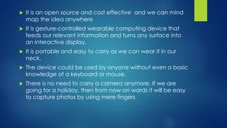  It is an open source and cost effective and we can mind
map the idea anywhere
 It is gesture-controlled wearable computing device that
feeds our relevant information and turns any surface into
an interactive display.
 It is portable and easy to carry as we can wear it in our
neck.
 The device could be used by anyone without even a basic
knowledge of a keyboard or mouse.
 There is no need to carry a camera anymore. If we are
going for a holiday, then from now on wards it will be easy
to capture photos by using mere fingers
 