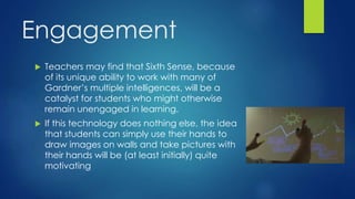 Engagement
 Teachers may find that Sixth Sense, because
of its unique ability to work with many of
Gardner’s multiple intelligences, will be a
catalyst for students who might otherwise
remain unengaged in learning.
 If this technology does nothing else, the idea
that students can simply use their hands to
draw images on walls and take pictures with
their hands will be (at least initially) quite
motivating
 