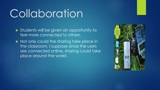Collaboration
 Students will be given an opportunity to
feel more connected to others.
 Not only could the sharing take place in
the classroom, I suppose since the users
are connected online, sharing could take
place around the world.
 