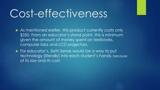 Cost-effectiveness
 As mentioned earlier, this product currently costs only
$350. From an educator’s stand point, this is minimum
given the amount of money spent on textbooks,
computer labs and LCD projectors.
 For educator’s, Sixth Sense would be a way to put
technology (literally) into each student’s hands, because
of its size and its cost.
 