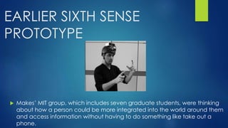 EARLIER SIXTH SENSE
PROTOTYPE
 Makes’ MIT group, which includes seven graduate students, were thinking
about how a person could be more integrated into the world around them
and access information without having to do something like take out a
phone.
 