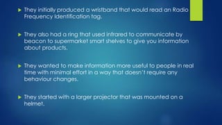  They initially produced a wristband that would read an Radio
Frequency Identification tag.
 They also had a ring that used infrared to communicate by
beacon to supermarket smart shelves to give you information
about products.
 They wanted to make information more useful to people in real
time with minimal effort in a way that doesn’t require any
behaviour changes.
 They started with a larger projector that was mounted on a
helmet.
 