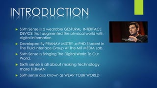 INTRODUCTION
 Sixth Sense Is a wearable GESTURAL INTERFACE
DEVICE that augmented the physical world with
digital information
 Developed By PRANAV MISTRY ,a PHD Student In
The Fluid Interface Group At The MIT MEDIA Lab.
 Sixth Sense Is Bringing The Digital World To Our
World.
 Sixth sense is all about making technology
more HUMAN
 Sixth sense also known as WEAR YOUR WORLD
 