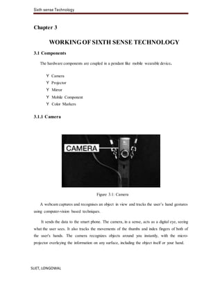 Sixth sense Technology
SLIET, LONGOWAL
Chapter 3
WORKINGOF SIXTH SENSE TECHNOLOGY
3.1 Components
The hardware components are coupled in a pendant like mobile wearable device.
Y Camera
Y Projector
Y Mirror
Y Mobile Component
Y Color Markers
3.1.1 Camera
Figure 3.1: Camera
A webcam captures and recognises an object in view and tracks the user’s hand gestures
using computer-vision based techniques.
It sends the data to the smart phone. The camera, in a sense, acts as a digital eye, seeing
what the user sees. It also tracks the movements of the thumbs and index fingers of both of
the user's hands. The camera recognizes objects around you instantly, with the micro-
projector overlaying the information on any surface, including the object itself or your hand.
 