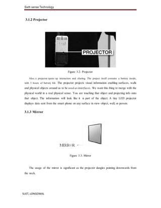 Sixth sense Technology
SLIET, LONGOWAL
3.1.2 Projector
Figure 3.2: Projector
Also, a projector opens up interaction and sharing. The project itself contains a battery inside,
with 3 hours of battery life. The projector projects visual information enabling surfaces, walls
and physical objects around us to be used as interfaces. We want this thing to merge with the
physical world in a real physical sense. You are touching that object and projecting info onto
that object. The information will look like it is part of the object. A tiny LED projector
displays data sent from the smart phone on any surface in view–object, wall, or person.
3.1.3 Mirror
Figure 3.3: Mirror
The usage of the mirror is significant as the projector dangles pointing downwards from
the neck.
 