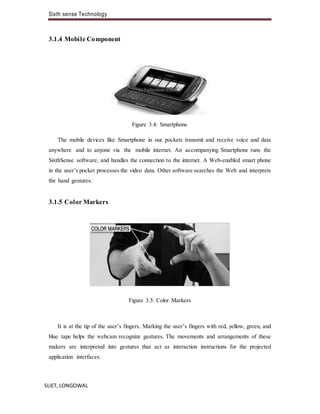 Sixth sense Technology
SLIET, LONGOWAL
3.1.4 Mobile Component
Figure 3.4: Smartphone
The mobile devices like Smartphone in our pockets transmit and receive voice and data
anywhere and to anyone via the mobile internet. An accompanying Smartphone runs the
SixthSense software, and handles the connection to the internet. A Web-enabled smart phone
in the user’s pocket processes the video data. Other software searches the Web and interprets
the hand gestures.
3.1.5 Color Markers
Figure 3.5: Color Markers
It is at the tip of the user’s fingers. Marking the user’s fingers with red, yellow, green, and
blue tape helps the webcam recognize gestures. The movements and arrangements of these
makers are interpreted into gestures that act as interaction instructions for the projected
application interfaces.
 