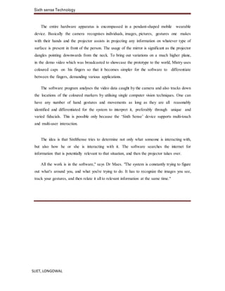 Sixth sense Technology
SLIET, LONGOWAL
The entire hardware apparatus is encompassed in a pendant-shaped mobile wearable
device. Basically the camera recognises individuals, images, pictures, gestures one makes
with their hands and the projector assists in projecting any information on whatever type of
surface is present in front of the person. The usage of the mirror is significant as the projector
dangles pointing downwards from the neck. To bring out variations on a much higher plane,
in the demo video which was broadcasted to showcase the prototype to the world, Mistry uses
coloured caps on his fingers so that it becomes simpler for the software to differentiate
between the fingers, demanding various applications.
The software program analyses the video data caught by the camera and also tracks down
the locations of the coloured markers by utilising single computer vision techniques. One can
have any number of hand gestures and movements as long as they are all reasonably
identified and differentiated for the system to interpret it, preferably through unique and
varied fiducials. This is possible only because the ‘Sixth Sense’ device supports multi-touch
and multi-user interaction.
The idea is that SixthSense tries to determine not only what someone is interacting with,
but also how he or she is interacting with it. The software searches the internet for
information that is potentially relevant to that situation, and then the projector takes over.
All the work is in the software," says Dr Maes. "The system is constantly trying to figure
out what's around you, and what you're trying to do. It has to recognize the images you see,
track your gestures, and then relate it all to relevant information at the same time."
 