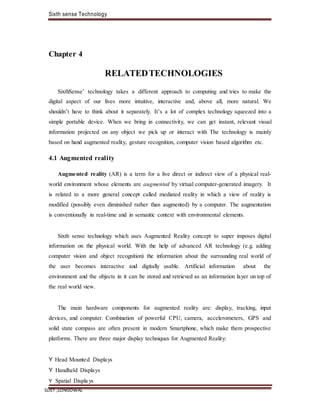 Sixth sense Technology
SLIET ,LONGOWAL
Chapter 4
RELATEDTECHNOLOGIES
SixthSense’ technology takes a different approach to computing and tries to make the
digital aspect of our lives more intuitive, interactive and, above all, more natural. We
shouldn’t have to think about it separately. It’s a lot of complex technology squeezed into a
simple portable device. When we bring in connectivity, we can get instant, relevant visual
information projected on any object we pick up or interact with The technology is mainly
based on hand augmented reality, gesture recognition, computer vision based algorithm etc.
4.1 Augmented reality
Augmented reality (AR) is a term for a live direct or indirect view of a physical real-
world environment whose elements are augmented by virtual computer-generated imagery. It
is related to a more general concept called mediated reality in which a view of reality is
modified (possibly even diminished rather than augmented) by a computer. The augmentation
is conventionally in real-time and in semantic context with environmental elements.
Sixth sense technology which uses Augmented Reality concept to super imposes digital
information on the physical world. With the help of advanced AR technology (e.g. adding
computer vision and object recognition) the information about the surrounding real world of
the user becomes interactive and digitally usable. Artificial information about the
environment and the objects in it can be stored and retrieved as an information layer on top of
the real world view.
The main hardware components for augmented reality are: display, tracking, input
devices, and computer. Combination of powerful CPU, camera, accelerometers, GPS and
solid state compass are often present in modern Smartphone, which make them prospective
platforms. There are three major display techniques for Augmented Reality:
Y Head Mounted Displays
Y Handheld Displays
Y Spatial Displa ys
 