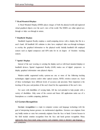 Sixth sense Technology
SLIET ,LONGOWAL
Y Head Mounted Displays
A Head Mounted Display (HMD) places images of both the physical world and registered
virtual graphical objects over the user's view of the world. The HMD's are either optical see-
through or video see-through in nature.
Y Handheld Displays
Handheld Augment Reality employs a small computing device with a display that fits in a
user's hand. All handheld AR solutions to date have employed video see-through techniques
to overlay the graphical information to the physical world. Initially handheld AR employed
sensors such as digital compasses and GPS units for its six degree of freedom tracking
sensors.
Y Spatial Displays
Instead of the user wearing or carrying the display such as with head mounted displays or
handheld devices; Spatial Augmented Reality (SAR) makes use of digital projectors to
display graphical information onto physical objects.
Modern mobile augmented reality systems use one or more of the following tracking
technologies: digital cameras and/or other optical sensors, RFID, wireless sensors etc. Each
of these technologies have different levels of accuracy and precision. Most important is the
tracking of the pose and position of the user's head for the augmentation of the user's view.
For users with disabilities of varying kinds, AR has real potential to help people with a
variety of disabilities. Only some of the current and future AR applications make use of a
Smartphone as a mobile computing platform.
4.2 Gesture Recognition
Gesture recognition is a topic in computer science and language technology with the
goal of interpreting human gestures via mathematical algorithms. Gestures can originate from
any bodily motion or state but commonly originate from the face or hand. Current focuses in
the field include emotion recognition from the face and hand gesture recognition. Many
approaches have been made using cameras and computer vision to interpret sign language.
 