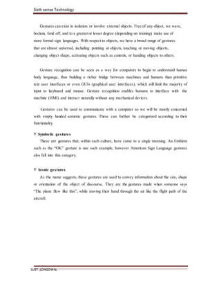 Sixth sense Technology
SLIET ,LONGOWAL
Gestures can exist in isolation or involve external objects. Free of any object, we wave,
beckon, fend off, and to a greater or lesser degree (depending on training) make use of
more formal sign languages. With respect to objects, we have a broad range of gestures
that are almost universal, including pointing at objects, touching or moving objects,
changing object shape, activating objects such as controls, or handing objects to others.
Gesture recognition can be seen as a way for computers to begin to understand human
body language, thus building a richer bridge between machines and humans than primitive
text user interfaces or even GUIs (graphical user interfaces), which still limit the majority of
input to keyboard and mouse. Gesture recognition enables humans to interface with the
machine (HMI) and interact naturally without any mechanical devices.
Gestures can be used to communicate with a computer so we will be mostly concerned
with empty handed semiotic gestures. These can further be categorized according to their
functionality.
Y Symbolic gestures
These are gestures that, within each culture, have come to a single meaning. An Emblem
such as the “OK” gesture is one such example, however American Sign Language gestures
also fall into this category.
Y Iconic gestures
As the name suggests, these gestures are used to convey information about the size, shape
or orientation of the object of discourse. They are the gestures made when someone says
“The plane flew like this”, while moving their hand through the air like the flight path of the
aircraft.
 