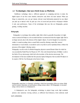 Sixth sense Technology
SLIET, LONGOWAL
4.3 Technologies that uses Sixth Sense as Platform
SixthSense technology takes a different approach to computing and tries to make the
digital aspect of our lives more intuitive, interactive and, above all, more natural. When you
bring in connectivity, you can get instant, relevant visual information projected on any object
you pick up or interact with. So, pick up a box of cereal and your device will project whether
it suits your preferences. Some of the technologies that uses this are Holography, gesture
gaming, washing machine.
Holography
Holography is a technique that enables a light field, which is generally the product of a light
source scattered off objects, to be recorded and later reconstructed when the original light field is
no longer present, due to the absence of the original objects. It can be thought of as somewhat
similar to sound recording where a sound field created by vibrating matter like musical
instruments or vocal chords, is encoded in such a way that it can be reproduced later, without the
presence of the original vibrating matter.
Holography was the work of a British-Hungarian physicist named Dennis Gabor for which he
was awarded the Nobel Prize for Physics in 1971. His work formed the basis of brilliant work in
the field of X-ray microscopy which led to the invention of the electron microscope. The
development of the laser enabled the first practical optical holograms that recorded 3D objects to
be made in 1962 by Yuri Denisyuk in the Soviet Union.
Holographic projection is a futuristic technology which has tremendous effects in various fields
such as science,education, art and business among various others. 3D Holography is executed
using a device known as a holoprojector.
A holoprojector uses the holography technology to project large scale, high resolution
pictures onto numerous viewing surfaces, at different focal distances, from relatively small
 
