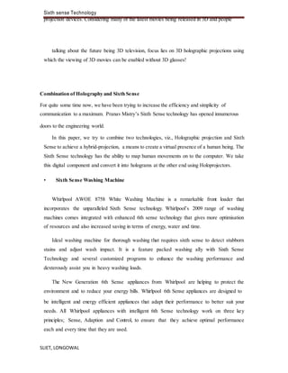 Sixth sense Technology
SLIET, LONGOWAL
projection devices. Considering many of the latest movies being released in 3D and people
talking about the future being 3D television, focus lies on 3D holographic projections using
which the viewing of 3D movies can be enabled without 3D glasses!
Combination of Holography and Sixth Sense
For quite some time now, we have been trying to increase the efficiency and simplicity of
communication to a maximum. Pranav Mistry’s Sixth Sense technology has opened innumerous
doors to the engineering world.
In this paper, we try to combine two technologies, viz., Holographic projection and Sixth
Sense to achieve a hybrid-projection, a means to create a virtual presence of a human being. The
Sixth Sense technology has the ability to map human movements on to the computer. We take
this digital component and convert it into holograms at the other end using Holoprojectors.
• Sixth Sense Washing Machine
Whirlpool AWOE 8758 White Washing Machine is a remarkable front loader that
incorporates the unparalleled Sixth Sense technology. Whirlpool’s 2009 range of washing
machines comes integrated with enhanced 6th sense technology that gives more optimisation
of resources and also increased saving in terms of energy, water and time.
Ideal washing machine for thorough washing that requires sixth sense to detect stubborn
stains and adjust wash impact. It is a feature packed washing ally with Sixth Sense
Technology and several customized programs to enhance the washing performance and
dexterously assist you in heavy washing loads.
The New Generation 6th Sense appliances from Whirlpool are helping to protect the
environment and to reduce your energy bills. Whirlpool 6th Sense appliances are designed to
be intelligent and energy efficient appliances that adapt their performance to better suit your
needs. All Whirlpool appliances with intelligent 6th Sense technology work on three key
principles; Sense, Adaption and Control, to ensure that they achieve optimal performance
each and every time that they are used.
 