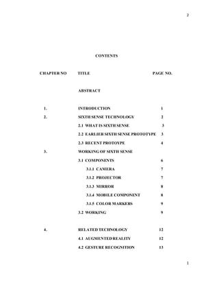 2
1
CONTENTS
CHAPTER NO TITLE PAGE NO.
ABSTRACT
1. INTRODUCTION 1
2. SIXTH SENSE TECHNOLOGY 2
2.1 WHAT IS SIXTH SENSE 3
2.2 EARLIER SIXTH SENSE PROTOTYPE 3
2.3 RECENT PROTOYPE 4
3. WORKING OF SIXTH SENSE
3.1 COMPONENTS 6
3.1.1 CAMERA 7
3.1.2 PROJECTOR 7
3.1.3 MIRROR 8
3.1.4 MOBILE COMPONENT 8
3.1.5 COLOR MARKERS 9
3.2 WORKING 9
4. RELATED TECHNOLOGY 12
4.1 AUGMENTEDREALITY 12
4.2 GESTURE RECOGNITION 13
 