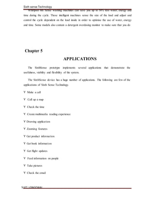 Sixth sense Technology
SLIET, LONGOWAL
Whirlpool 6th Sense washing machines can save you up to 50% less water, energy and
time during the cycle. These intelligent machines sense the size of the load and adjust and
control the cycle dependent on the load inside in order to optimise the use of water, energy
and time. Some models also contain a detergent overdosing monitor to make sure that you do
Chapter 5
APPLICATIONS
The SixthSense prototype implements several applications that demonstrate the
usefulness, viability and flexibility of the system.
The SixthSense device has a huge number of applications. The following are few of the
applications of Sixth Sense Technology.
Y Make a call
Y Call up a map
Y Check the time
Y Create multimedia reading experience
Y Drawing application
Y Zooming features
Y Get product information
Y Get book information
Y Get flight updates
Y Feed information on people
Y Take pictures
Y Check the email
 