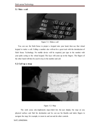 Sixth sense Technology
SLIET, LONGOWAL
5.1 Make a call
Figure 5.1: Make a call
You can use the Sixth Sense to project a keypad onto your hand, then use that virtual
keypad to make a call. Calling a number also will not be a great task with the introduction of
Sixth Sense Technology. No mobile device will be required, just type in the number with
your palm acting as the virtual keypad. The keys will come up on the fingers. The fingers of
the other hand will then be used to key in the number and call.
5.2 Call up a map
Figure 5.2: Map
The sixth sense also implements map which lets the user display the map on any
physical surface and find his destination and he can use his thumbs and index fingers to
navigate the map, for example, to zoom in and out and do other controls.
 