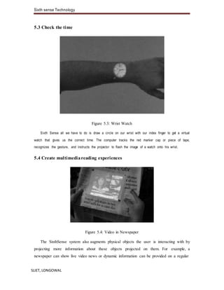 Sixth sense Technology
SLIET, LONGOWAL
5.3 Check the time
Figure 5.3: Wrist Watch
Sixth Sense all we have to do is draw a circle on our wrist with our index finger to get a virtual
watch that gives us the correct time. The computer tracks the red marker cap or piece of tape,
recognizes the gesture, and instructs the projector to flash the image of a watch onto his wrist.
5.4 Create multimediareading experiences
Figure 5.4: Video in Newspaper
The SixthSense system also augments physical objects the user is interacting with by
projecting more information about these objects projected on them. For example, a
newspaper can show live video news or dynamic information can be provided on a regular
 