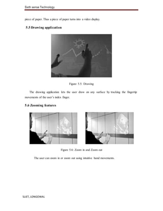 Sixth sense Technology
SLIET, LONGOWAL
piece of paper. Thus a piece of paper turns into a video display.
5.5 Drawing application
Figure 5.5: Drawing
The drawing application lets the user draw on any surface by tracking the fingertip
movements of the user’s index finger.
5.6 Zooming features
Figure 5.6: Zoom in and Zoom out
The user can zoom in or zoom out using intuitive hand movements.
 