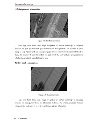 Sixth sense Technology
SLIET, LONGOWAL
5.7 Get product information
Figure 5.7: Product information
Maes says Sixth Sense uses image recognition or marker technology to recognize
products you pick up, then feeds you information on those products. For example, if you're
trying to shop "green" and are looking for paper towels with the least amount of bleach in
them, the system will scan the product you pick up off the shelf and give you guidance on
whether this product is a good choice for you.
5.8 Get book information
Figure 5.8: Book information
Maes says Sixth Sense uses image recognition or marker technology to recognize
products you pick up, then feeds you information on books. The system can project Amazon
ratings on that book, as well as reviews and other relevant information
 